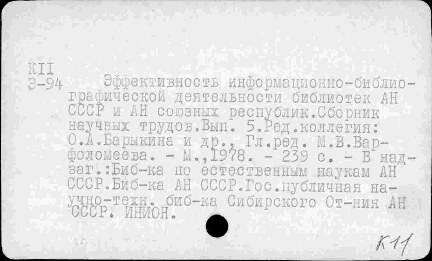 ﻿КН
Э-94
Эффективность информационно-библиографической деятельности библиотек АН СССР и АН союзных республик.Сборник научных трудов.Вып. 5.Ред.коллегия: 0.А.Барыкина и др., Гл.ред. М.В.Варфоломеева. - М.,1978. - 239 с. - В над-заг.:Биб-ка по естественным наукам АН СССР.Биб-ка АН СССР.Гос.публичная на-учно-техн. биб-ка Сибирского От-ния АН СССг* инион.
*	КН